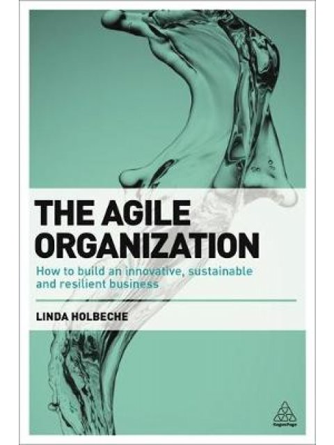 THE AGILE ORGANIZATION : HOW TO BUILD AN INNOVATIVE , SUSTAINABLE AND RESILIENT BUSINESS PB