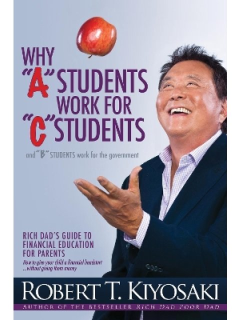 WHY "A" STUDENTS WORK FOR "C" STUDENTS AND WHY "B" STUDENTS WORK FOR THE GOVERNMENT : RICH DAD'S GUI