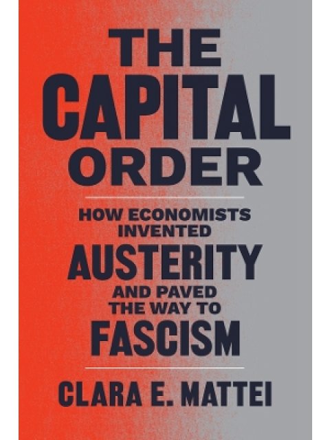 THE CAPITAL ORDER : HOW ECONOMISTS INVENTED AUSTERITY AND PAVED THE WAY TO FASCISM