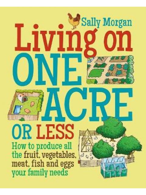 LIVING ON ONE ACRE OR LESS : HOW TO PRODUCE ALL THE FRUIT ,VEG, MEAT, FISH AND EGGS YOUR FAMILY NEED
